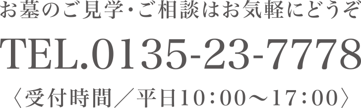 お墓のご見学・ご相談はお気軽にどうぞ TEL.0135-23-7778 〈受付時間/平日10:00〜17:00〉